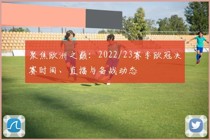 聚焦欧洲之巅：2022/23赛季欧冠决赛时间、直播与备战动态
