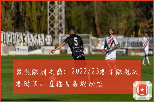 聚焦欧洲之巅：2022/23赛季欧冠决赛时间、直播与备战动态
