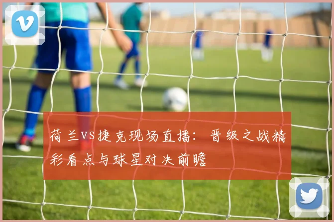 荷兰vs捷克现场直播：晋级之战精彩看点与球星对决前瞻